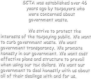 SCTA was established over 46 years ago by taxpayers who were concerned about government waste. We strive to protect the interests of the taxpaying public. We want to curb government waste. We want government transparancy. We promote honesty in our government. We want cost effective plans and structure to prevail when using our tax dollars. We want our government to deal honestly with us about all of their dealings with and for us.